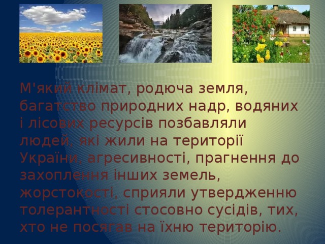 М'який клімат, родюча земля, багатство природних надр, водяних і лісових ресурсів позбавляли людей, які жили на території України, агресивності, прагнення до захоплення інших земель, жорстокості, сприяли утвердженню толерантності стосовно сусідів, тих, хто не посягав на їхню територію. 