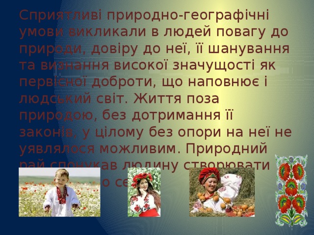 Сприятливі природно-географічні умови викликали в людей повагу до природи, довіру до неї, її шанування та визнання високої значущості як первісної доброти, що наповнює і людський світ. Життя поза природою, без дотримання її законів, у цілому без опори на неї не уявлялося можливим. Природний рай спонукав людину створювати рай навколо себе. 