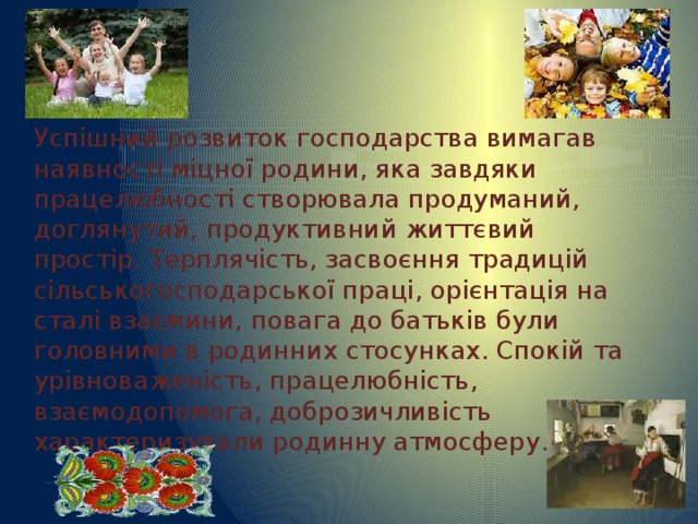 Успішний розвиток господарства вимагав наявності міцної родини, яка завдяки працелюбності створювала продуманий, доглянутий, продуктивний життєвий простір. Терплячість, засвоєння традицій сільськогосподарської праці, орієнтація на сталі взаємини, повага до батьків були головними в родинних стосунках. Спокій та урівноваженість, працелюбність, взаємодопомога, доброзичливість характеризували родинну атмосферу . 