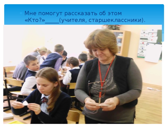 Мне помогут рассказать об этом «Кто?»_____(учителя, старшеклассники). 