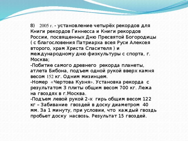 8) 2005 г. - установление четырёх рекордов для Книги рекордов Гиннесса и Книги рекордов России, посвященных Дню Пресвятой Богородицы ( с благословения Патриарха всея Руси Алексея второго, храм Христа Спасителя ) и международному дню физкультуры с спорта, г. Москва; -Побитие самого древнего рекорда планеты, атлета Бибона, подъем одной рукой вверх камня весом 152 кг. Одним мизинцем. -Номер «Чертова Кузня». Установка рекорда с результатом 3 плиты общим весом 700 кг. Лежа на гвоздях в г.Москва. -Подъем левой рукой 2-х гирь общим весом 122 кг – Забивание гвоздей в доску диаметром 40 мм. За 1 минуту, при условии, что каждый гвоздь пробьет доску насвозь. Результат 15 гвоздей. 