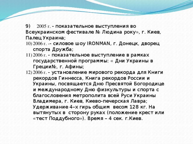 9) 2005 г. - показательное выступления во Всеукраинском фестивале № Людина року», г. Киев, Палец Украина; 2006 г. - - силовое шоу IRONMAN, г. Донецк, дворец спорта Дружба; 2006 г. - показательное выступление в рамках государственной программы: « Дни Украины в Греции№, г. Афины; 2006 г. - установление мирового рекорда для Книги рекордов Гиннесса, Книга рекордов России и Украины, посвящается Дню Пресвятой Богородице и международному Дню физкультуры и спорта с благословения метрополита всей Руси Украины Владимера, г. Киев, Киево-печерская Лавра; Удерживание 4–х гирь общим весом 128 кг. На вытянутых в сторону руках (положение крест или «тест Поддубного»). Время – 4 сек. г.Киев. 