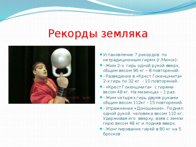 Рекорды земляка Установление 7 рекордов по нетрадиционным гирям (г.Минск): - Жим 2-х гирь одной рукой вверх, общим весом 96 кг – 8 повторений. - Разведение в «Крест Гокеншмита» 2-х гирь по 32 кг - 10 повторений. - «Крест Гокеншмита» с гирями весом 48 кг. На мизинцах – 1 раз. - Жим четырех гирь двумя руками общим весом 112кг - 15 повторений. - Упражнение «Доношение». Поднял одной рукой человека весом 110 кг. Удерживая его вверху, взяв с земли гирю весом 48 кг и подняв вверх. - Жонглирование гирей в 80 кг на 5 бросков 