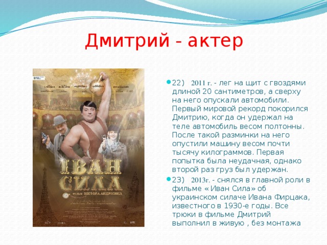 Дмитрий - актер 22) 2011 г. - лег на щит с гвоздями длиной 20 сантиметров, а сверху на него опускали автомобили. Первый мировой рекорд покорился Дмитрию, когда он удержал на теле автомобиль весом полтонны. После такой разминки на него опустили машину весом почти тысячу килограммов. Первая попытка была неудачная, однако второй раз груз был удержан. 23) 2013г. - снялся в главной роли в фильме « Иван Сила» об украинском силаче Ивана Фирцака, известного в 1930-е годы. Все трюки в фильме Дмитрий выполнил в живую , без монтажа 