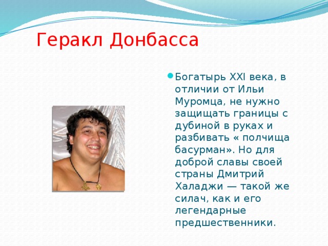   Геракл Донбасса Богатырь XXI века, в отличии от Ильи Муромца, не нужно защищать границы с дубиной в руках и разбивать « полчища басурман». Но для доброй славы своей страны Дмитрий Халаджи — такой же силач, как и его легендарные предшественники. 