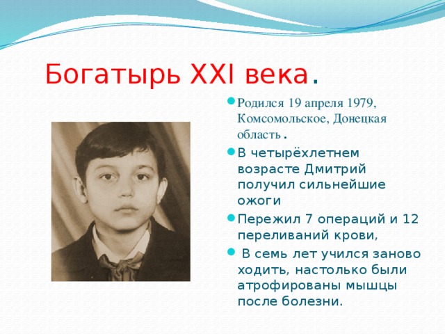  Богатырь XXI века . Родился  19 апреля 1979, Комсомольское, Донецкая область . В четырёхлетнем возрасте Дмитрий получил сильнейшие ожоги Пережил 7 операций и 12 переливаний крови,  В семь лет учился заново ходить, настолько были атрофированы мышцы после болезни. 