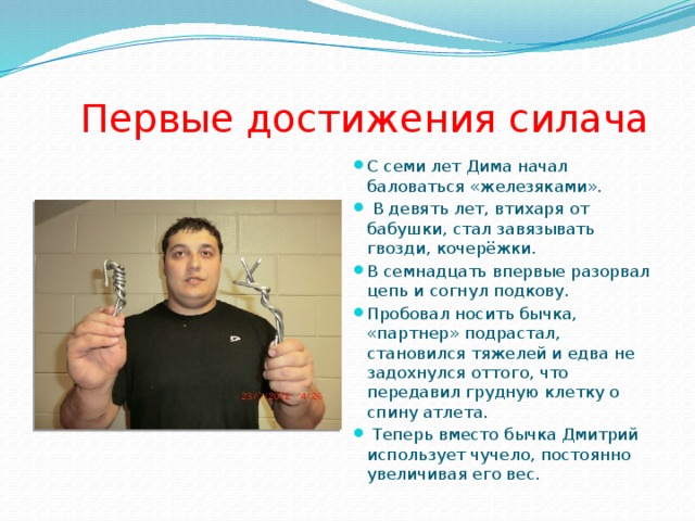  Первые достижения силача С семи лет Дима начал баловаться «железяками».  В девять лет, втихаря от бабушки, стал завязывать гвозди, кочерёжки. В семнадцать впервые разорвал цепь и согнул подкову. Пробовал носить бычка, «партнер» подрастал, становился тяжелей и едва не задохнулся оттого, что передавил грудную клетку о спину атлета.  Теперь вместо бычка Дмитрий использует чучело, постоянно увеличивая его вес. 