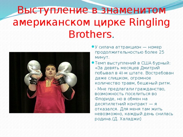 Выступление в знаменитом американском цирке Ringling Brothers . У силача аттракцион — номер продолжительностью более 25 минут. Темп выступлений в США бурный: «За девять месяцев Дмитрий побывал в 41 -м штате. Востребован даже слишком, огромное количество травм, бешеный ритм. - Мне предлагали гражданство, возможность поселиться во Флориде, но в обмен на десятилетний контракт — я отказался. Для меня там жить невозможно, каждый день снилась родина.(Д. Халаджи) 