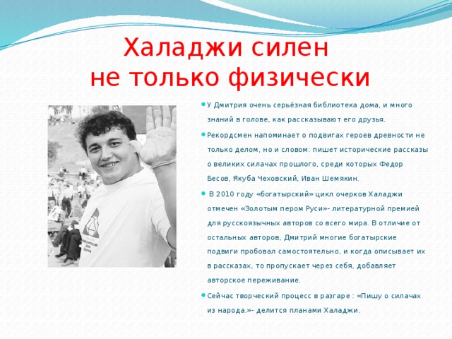 Халаджи силен  не только физически У Дмитрия очень серьёзная библиотека дома, и много знаний в голове, как рассказывают его друзья. Рекордсмен напоминает о подвигах героев древности не только делом, но и словом: пишет исторические рассказы о великих силачах прошлого, среди которых Федор Бесов, Якуба Чеховский, Иван Шемякин.  В 2010 году «богатырский» цикл очерков Халаджи отмечен «Золотым пером Руси»- литературной премией для русскоязычных авторов со всего мира. В отличие от остальных авторов, Дмитрий многие богатырские подвиги пробовал самостоятельно, и когда описывает их в рассказах, то пропускает через себя, добавляет авторское переживание. Сейчас творческий процесс в разгаре : «Пишу о силачах из народа.»- делится планами Халаджи. 