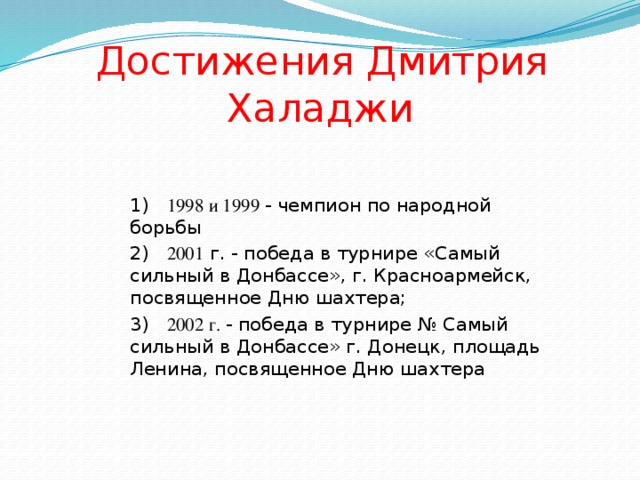  Достижения Дмитрия  Халаджи 1) 1998 и 1999 - чемпион по народной борьбы 2) 2001 г. - победа в турнире «Самый сильный в Донбассе», г. Красноармейск, посвященное Дню шахтера; 3) 2002 г. - победа в турнире № Самый сильный в Донбассе» г. Донецк, площадь Ленина, посвященное Дню шахтера 