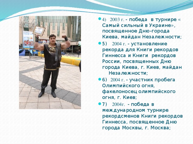 4) 2003 г. - победа в турнире « Самый сильный в Украине», посвященное Дню-города Киева, майдан Незалежности; 5) 2004 г. - установление рекорда для Книги рекордов Гиннесса и Книги рекордов России, посвященных Дню города Киева, г. Киев, майдан Незалежности; 6) 2004 г. - участник пробега Олимпийского огня, факелоносец олимпийского огня, г. Киев; 7) 2004г. - победа в международном турнире рекордсменов Книги рекордов Гиннесса, посвященное Дню города Москвы, г. Москва; 