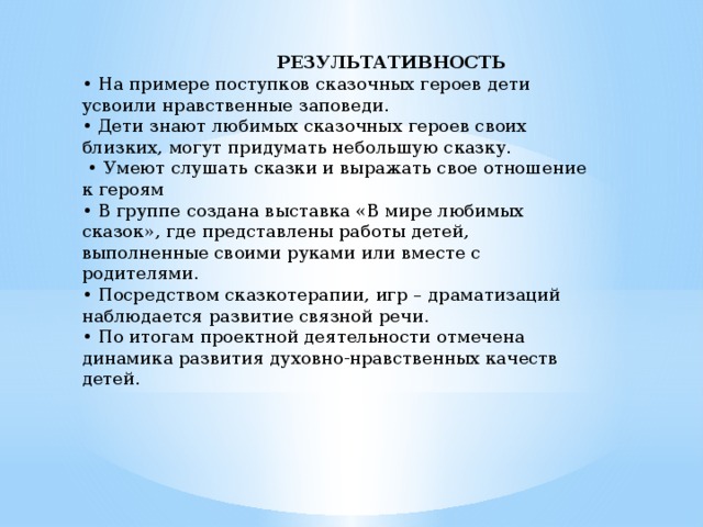  РЕЗУЛЬТАТИВНОСТЬ  • На примере поступков сказочных героев дети усвоили нравственные заповеди. • Дети знают любимых сказочных героев своих близких, могут придумать небольшую сказку. • Умеют слушать сказки и выражать свое отношение к героям • В группе создана выставка «В мире любимых сказок», где представлены работы детей, выполненные своими руками или вместе с родителями. • Посредством сказкотерапии, игр – драматизаций наблюдается развитие связной речи. • По итогам проектной деятельности отмечена динамика развития духовно-нравственных качеств детей.    
