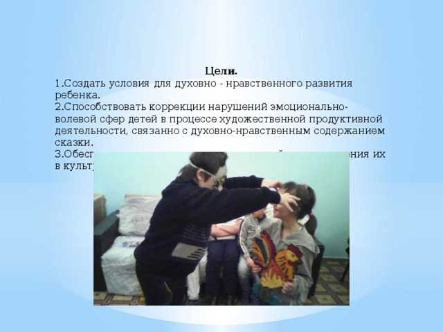  Цели. 1.Создать условия для духовно - нравственного развития ребенка. 2.Способствовать коррекции нарушений эмоционально-волевой сфер детей в процессе художественной продуктивной деятельности, связанно с духовно-нравственным содержанием сказки. 3.Обеспечить социальную адаптацию детей путем введения их в культурную традицию русской сказки.   