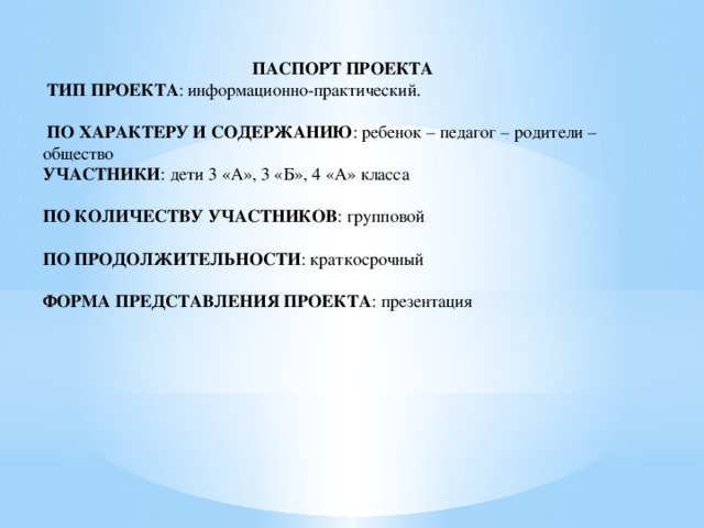  ПАСПОРТ ПРОЕКТА  ТИП ПРОЕКТА : информационно-практический.  ПО ХАРАКТЕРУ И СОДЕРЖАНИЮ : ребенок – педагог – родители – общество УЧАСТНИКИ : дети 3 «А», 3 «Б», 4 «А» класса ПО КОЛИЧЕСТВУ УЧАСТНИКОВ : групповой ПО ПРОДОЛЖИТЕЛЬНОСТИ : краткосрочный ФОРМА ПРЕДСТАВЛЕНИЯ ПРОЕКТА : презентация 
