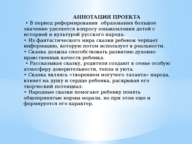  АННОТАЦИЯ ПРОЕКТА • В период реформирования образования большое значение уделяется вопросу ознакомления детей с историей и культурой русского народа. • Из фантастического мира сказки ребенок черпает информацию, которую потом использует в реальности. • Сказка должна способствовать развитию духовно-нравственных качеств ребенка. • Рассказывая сказку, родители создают в семье особую атмосферу доверительности, тепла и уюта. • Сказка являясь «творением могучего таланта» народа, влияет на душу и сердце ребенка, раскрывая его творческий потенциал. • Народные сказки помогают ребенку понять общепринятые нормы морали, но при этом еще и формируется его характер.   
