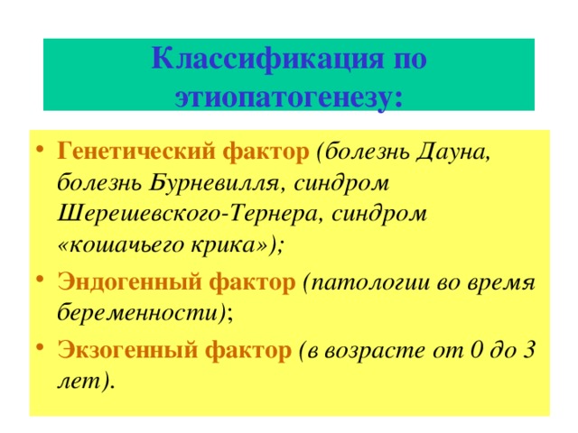 Классификация по этиопатогенезу: Генетический фактор  (болезнь Дауна, болезнь Бурневилля, синдром Шерешевского-Тернера, синдром «кошачьего крика»); Эндогенный фактор  (патологии во время беременности) ; Экзогенный фактор  (в возрасте от 0 до 3 лет) . 