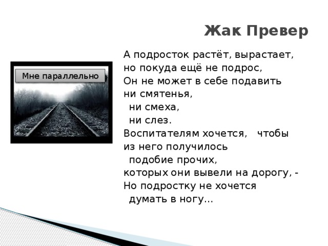 Жак Превер А подросток растёт, вырастает,   но покуда ещё не подрос,   Он не может в себе подавить   ни смятенья,   ни смеха,    ни слез.   Воспитателям хочется,   чтобы из него получилось    подобие прочих,   которых они вывели на дорогу, -   Но подростку не хочется    думать в ногу…       Мне параллельно  