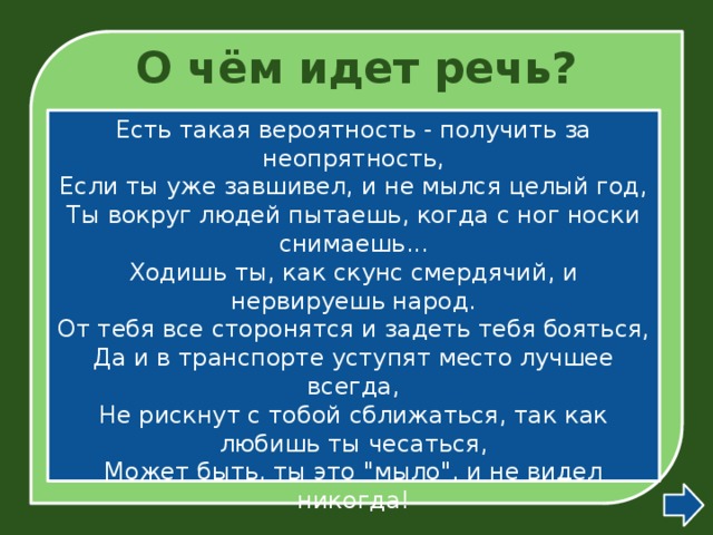 О чём идет речь? Есть такая вероятность - получить за неопрятность,  Если ты уже завшивел, и не мылся целый год,  Ты вокруг людей пытаешь, когда с ног носки снимаешь...  Ходишь ты, как скунс смердячий, и нервируешь народ.  От тебя все сторонятся и задеть тебя бояться,  Да и в транспорте уступят место лучшее всегда,  Не рискнут с тобой сближаться, так как любишь ты чесаться,  Может быть, ты это 