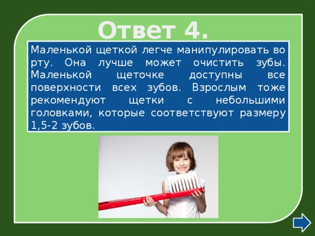 Ответ 4. Маленькой щеткой легче манипулировать во рту. Она лучше может очистить зубы. Маленькой щеточке доступны все поверхности всех зубов. Взрослым тоже рекомендуют щетки с небольшими головками, которые соответствуют размеру 1,5-2 зубов.