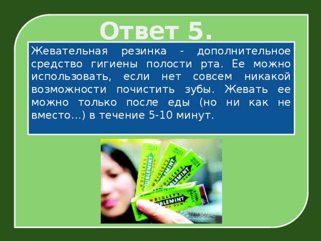Ответ 5. Жевательная резинка - дополнительное средство гигиены полости рта. Ее можно использовать, если нет совсем никакой возможности почистить зубы. Жевать ее можно только после еды (но ни как не вместо…) в течение 5-10 минут.