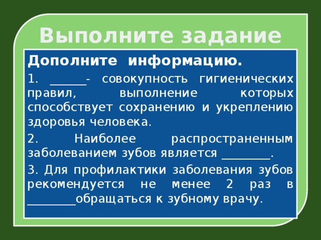 Выполните задание Дополните информацию. 1. ______- совокупность гигиенических правил, выполнение которых способствует сохранению и укреплению здоровья человека. 2. Наиболее распространенным заболеванием зубов является ________. 3. Для профилактики заболевания зубов рекомендуется не менее 2 раз в ________обращаться к зубному врачу.