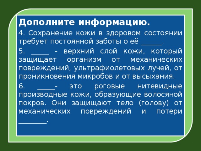 Дополните информацию. 4. Сохранение кожи в здоровом состоянии требует постоянной заботы о её ______. 5. _____ - верхний слой кожи, который защищает организм от механических повреждений, ультрафиолетовых лучей, от проникновения микробов и от высыхания. 6. _____- это роговые нитевидные производные кожи, образующие волосяной покров. Они защищают тело (голову) от механических повреждений и потери ________.  
