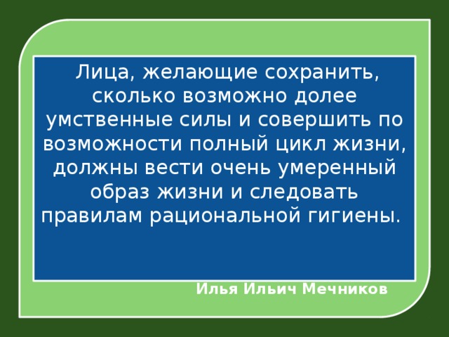  Лица, желающие сохранить, сколько возможно долее умственные силы и совершить по возможности полный цикл жизни, должны вести очень умеренный образ жизни и следовать правилам рациональной гигиены.      Илья Ильич Мечников