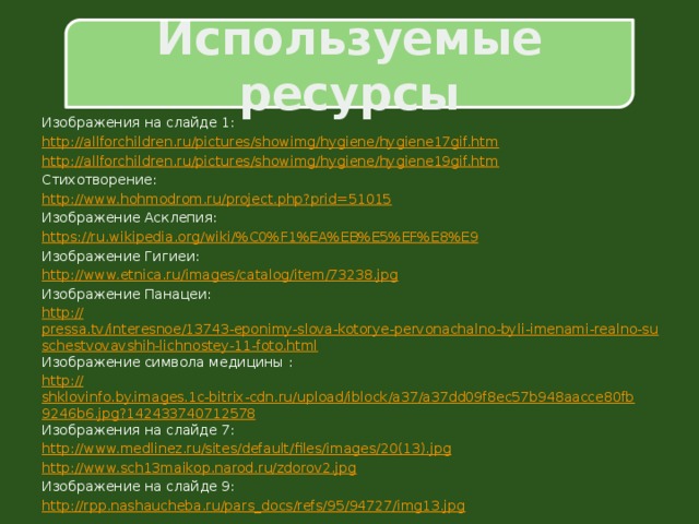 Используемые ресурсы Изображения на слайде 1: http:// allforchildren.ru/pictures/showimg/hygiene/hygiene17gif.htm http:// allforchildren.ru/pictures/showimg/hygiene/hygiene19gif.htm Стихотворение: http:// www.hohmodrom.ru/project.php?prid=51015 Изображение Асклепия: https://ru.wikipedia.org/wiki/% C0%F1%EA%EB%E5%EF%E8%E9 Изображение Гигиеи: http:// www.etnica.ru/images/catalog/item/73238.jpg Изображение Панацеи: http :// pressa.tv/interesnoe/13743-eponimy-slova-kotorye-pervonachalno-byli-imenami-realno-suschestvovavshih-lichnostey-11-foto.html Изображение символа медицины : http:// shklovinfo.by.images.1c-bitrix-cdn.ru/upload/iblock/a37/a37dd09f8ec57b948aacce80fb9246b6.jpg?142433740712578 Изображения на слайде 7: http://www.medlinez.ru/sites/default/files/images/20(13). jpg http:// www.sch13maikop.narod.ru/zdorov2.jpg Изображение на слайде 9: http:// rpp.nashaucheba.ru/pars_docs/refs/95/94727/img13.jpg