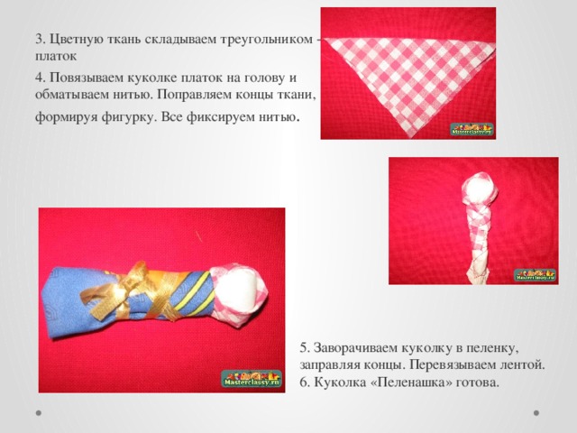 3. Цветную ткань складываем треугольником - это платок 4. Повязываем куколке платок на голову и обматываем нитью. Поправляем концы ткани, формируя фигурку. Все фиксируем нитью . 5. Заворачиваем куколку в пеленку, заправляя концы. Перевязываем лентой. 6. Куколка «Пеленашка» готова. 