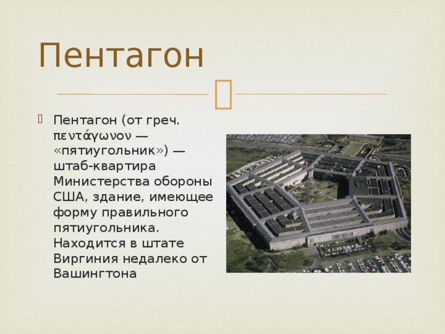 Пентагон Пентагон (от греч. πεντάγωνον — «пятиугольник») — штаб-квартира Министерства обороны США, здание, имеющее форму правильного пятиугольника. Находится в штате Виргиния недалеко от Вашингтона 