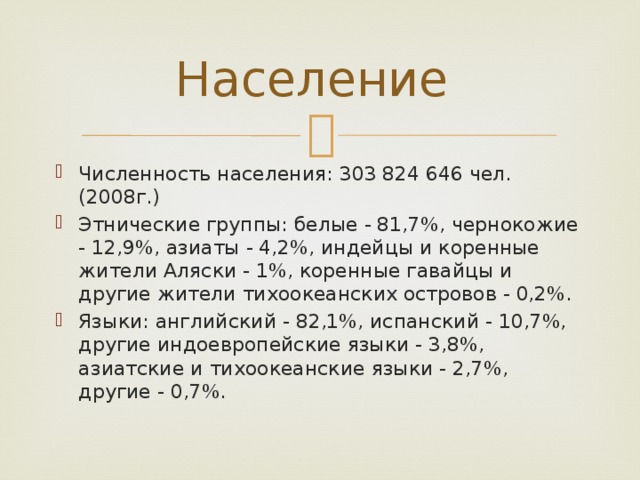 Население Численность населения: 303 824 646 чел. (2008г.) Этнические группы: белые - 81,7%, чернокожие - 12,9%, азиаты - 4,2%, индейцы и коренные жители Аляски - 1%, коренные гавайцы и другие жители тихоокеанских островов - 0,2%. Языки: английский - 82,1%, испанский - 10,7%, другие индоевропейские языки - 3,8%, азиатские и тихоокеанские языки - 2,7%, другие - 0,7%. 