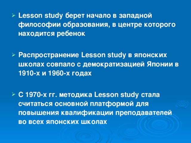 Lesson study берет начало в западной философии образования, в центре которого находится ребенок  Распространение Lesson study в японских школах совпало с демократизацией Японии в 1910-х и 1960-х годах  С 1970-х гг. методика Lesson study стала считаться основной платформой для повышения квалификации преподавателей во всех японских школах