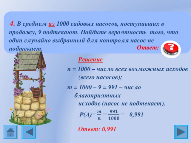  4. В среднем из 1000 садовых насосов, поступивших в продажу, 9 подтекают. Найдите вероятность того, что один случайно выбранный для контроля насос не подтекает.  Ответ:  0, 991  Решение n = 1000 – число всех возможных исходов  (всего насосов); m = 1 000 – 9 = 991 – число благоприятных  исходов (насос не подтекает).  Ответ: 0,991 