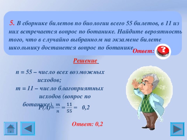  5 .  В сборнике билетов по биологии всего 55 билетов, в 11 из них встречается вопрос по ботанике. Найдите вероятность того, что в случайно выбранном на экзамене билете школьнику достанется вопрос по ботанике.  Ответ:  0,2 Решение  n = 55 – число всех возможных  исходов; m = 1 1 – число благоприятных  исходов (вопрос по ботанике).  Ответ: 0,2 