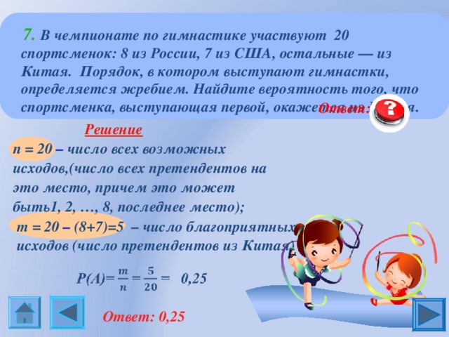  7.  В чемпионате по гимнастике участвуют 20 спортсменок: 8 из России, 7 из США, остальные — из Китая. Порядок, в котором выступают гимнастки, определяется жребием. Найдите вероятность того, что спортсменка, выступающая первой, окажется из Китая.  Ответ: 0,25  Решение  n = 20  – число всех возможных исходов,(число всех претендентов на это место, причем это может быть1, 2, …, 8, последнее место); m = 20 – (8+7)=5   – число благоприятных исходов (число претендентов из Китая)  Ответ: 0,25  