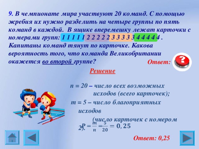 9. В чемпионате мира участвуют 20 команд. С помощью жребия их нужно разделить на четыре группы по пять команд в каждой. В ящике вперемешку лежат карточки с номерами групп: 1 1 1 1 1 2 2 2 2 2 3 3 3 3 3 4 4 4 4 4 . Капитаны команд тянут по карточке. Какова вероятность того, что команда Великобритании окажется во второй группе?  Ответ: 0,25  Решение  n = 20 – число всех возможных  исходов (всего карточек); m = 5 – число благоприятных исходов  (число карточек с номером 2).  Ответ: 0,25 