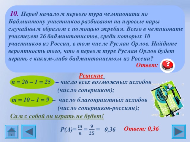  10.  Перед началом первого тура чемпионата по Бадминтону участников разбивают на игровые пары случайным образом с помощью жребия. Всего в чемпионате участвует 26 бадминтонистов, среди которых 10 участников из России, в том числе Руслан Орлов. Найдите вероятность того, что в первом туре Руслан Орлов будет играть с каким-либо бадминтонистом из России?   Ответ: 0,36 Решение  n = 26 – 1 = 25 – число всех возможных исходов  (число соперников);  m = 10 – 1 = 9 – число благоприятных исходов  (число соперников-россиян);  Сам с собой он играть не будет!  Ответ: 0,36 