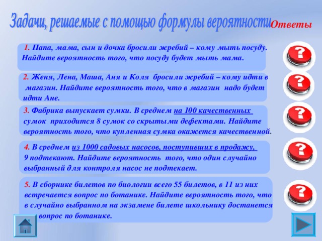 Ответы 0,25  1. Папа, мама, сын и дочка бросили жребий – кому мыть посуду. Найдите вероятность того, что посуду будет мыть мама.    2. Женя, Лена, Маша, Аня и Коля  бросили жребий – кому идти в магазин. Найдите вероятность того, что в магазин  надо будет идти Ане.  0,2 0,93 3. Фабрика выпускает сумки. В среднем на 100 качественных сумок  приходится 8 сумок со скрытыми дефектами. Найдите вероятность того, что купленная сумка окажется качественной .  0,991 4. В среднем из 1000 садовых насосов, поступивших в продажу, 9 подтекают. Найдите вероятность  того, что один случайно выбранный для контроля насос не подтекает. 5. В сборнике билетов по биологии всего 55 билетов, в 11 из них встречается вопрос по ботанике. Найдите вероятность того, что в случайно выбранном на экзамене билете школьнику достанется вопрос по ботанике. 0,2 