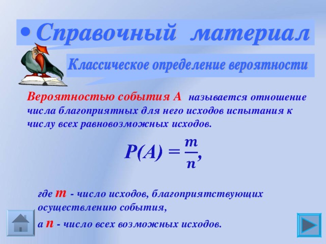 Вероятностью события А  называется отношение числа благоприятных для него исходов испытания к числу всех равновозможных исходов.  где m  - число исходов, благоприятствующих  осуществлению события,  а n  - число всех возможных исходов. 