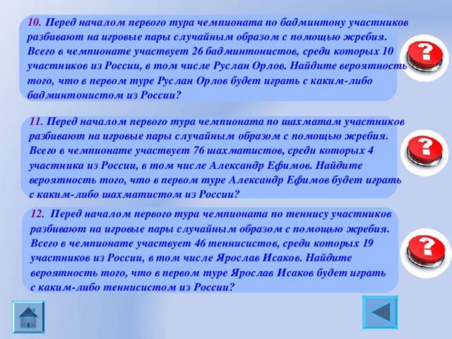10. Перед началом первого тура чемпионата по бадминтону участников разбивают на игровые пары случайным образом с помощью жребия. Всего в чемпионате участвует 26 бадминтонистов, среди которых 10 участников из России, в том числе Руслан Орлов. Найдите вероятность того, что в первом туре Руслан Орлов будет играть с каким-либо бадминтонистом из России?  0,36 11.  Перед началом первого тура чемпионата по шахматам участников разбивают на игровые пары случайным образом с помощью жребия. Всего в чемпионате участвует 76 шахматистов, среди которых 4 участника из России, в том числе Александр Ефимов. Найдите вероятность того, что в первом туре Александр Ефимов будет играть с каким-либо шахматистом из России? 0,04 12.   Перед началом первого тура чемпионата по теннису участников разбивают на игровые пары случайным образом с помощью жребия. Всего в чемпионате участвует 46 теннисистов, среди которых 19 участников из России, в том числе  Ярослав Исаков. Найдите вероятность того, что в первом туре Ярослав Исаков будет играть с каким-либо теннисистом из России? 0,4 