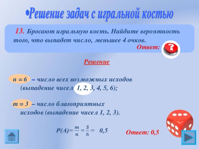  13. Бросают игральную кость. Найдите вероятность того, что выпадет число, меньшее 4 очков.  Ответ: 0,5  Решение  n = 6 – число всех возможных исходов (выпадение чисел 1, 2, 3, 4, 5, 6); m = 3 – число благоприятных исходов (выпадение чисел 1, 2, 3).  Ответ: 0,5 