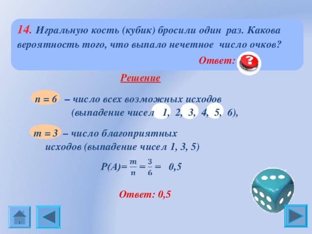  14. Игральную кость (кубик) бросили один раз. Какова  вероятность того, что выпало нечетное число очков?  Ответ: 0,5  Решение  n = 6 – число всех возможных исходов  (выпадение чисел 1, 2, 3, 4, 5, 6), m = 3 – число благоприятных исходов (выпадение чисел 1, 3, 5)  Ответ: 0,5 