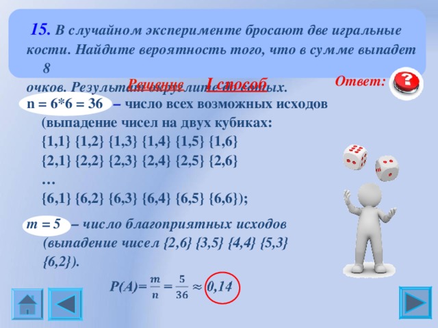  15. В случайном эксперименте бросают две игральные кости. Найдите вероятность того, что в сумме выпадет 8 очков. Результат округлите до сотых.   Ответ: 0, 14  Решение   I способ n = 6*6 = 36 – число всех возможных исходов  (выпадение чисел на двух кубиках:  { 1,1 }  {1 ,2 }  {1 ,3 }  {1 ,4 }  {1 ,5 }  {1 ,6 }  {2 ,1 }  {2 ,2 }  {2 ,3 }  {2 ,4 }  {2 ,5 }  {2 ,6 } …  {6 ,1 }  {6 ,2 }  {6 ,3 }  {6 ,4 }  {6 ,5 }  {6 ,6 }) ;  m = 5  – число благоприятных исходов (выпадение чисел {2 , 6}  {3 , 5}  {4 , 4}  {5 , 3}  {6 , 2}) . 