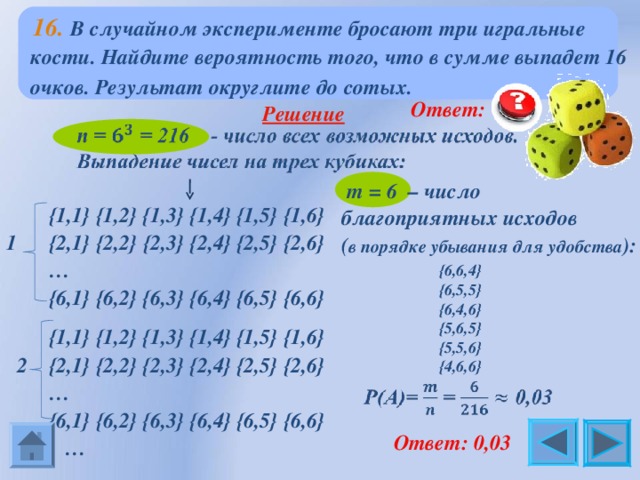  16.  В случайном эксперименте бросают три игральные кости. Найдите вероятность того, что в сумме выпадет 16 очков. Результат округлите до сотых.   Ответ: 0,0 3  Решение   m = 6  – число благоприятных исходов ( в порядке убывания для удобства ):  {1,1} {1,2} {1,3} {1,4} {1,5} {1,6} 1 {2,1} {2,2} {2,3} {2,4} {2,5} {2,6} …  {6,1} {6,2} {6,3} {6,4} {6,5} {6,6} {6,6,4} {6,5,5} {6,4,6} {5,6,5} {5,5,6} {4,6,6}  {1,1} {1,2} {1,3} {1,4} {1,5} {1,6}  2 {2,1} {2,2} {2,3} {2,4} {2,5} {2,6} …  {6,1} {6,2} {6,3} {6,4} {6,5} {6,6} …   Ответ: 0,0 3 