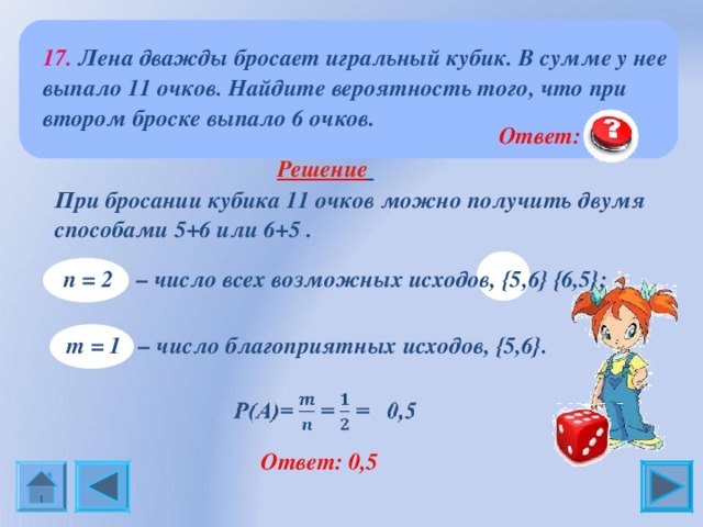 17. Лена дважды бросает игральный кубик. В сумме у нее выпало 11 очков. Найдите вероятность того, что при втором броске выпало 6 очков.  Ответ: 0,5  Решение     При бросании кубика 11 очков можно получить двумя  способами 5+6 или 6+5 . n = 2 – число всех возможных исходов, {5 ,6 }  {6 ,5 } ;    m  = 1 – число благоприятных исходов, {5 ,6 } .   Ответ: 0,5 