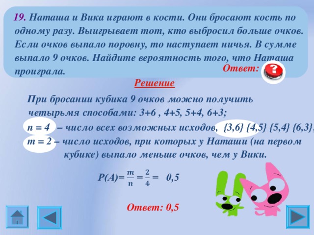  19.  Наташа и Вика играют в кости. Они бросают кость по одному разу. Выигрывает тот, кто выбросил больше очков. Если очков выпало поровну, то наступает ничья. В сумме выпало 9 очков. Найдите вероятность того, что Наташа проиграла.  Ответ: 0,5  Решение     При бросании кубика 9 очков можно получить четырьмя способами: 3+6 , 4+5, 5+4, 6+3;  n = 4 – число всех возможных исходов, { 3,6 }  { 4,5 } {5 ,4 }  {6 ,3 } ;    m = 2 – число исходов, при которых у Наташи (на первом  кубике) выпало меньше очков, чем у Вики.  Ответ: 0,5 