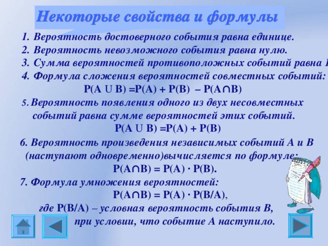 Вероятность достоверного события равна единице. Вероятность невозможного события равна нулю. Сумма вероятностей противоположных событий равна 1. Формула сложения вероятностей совместных событий:  P(A U B) =P(A) + P(B) – P(A∩B)  5 . Вероятность появления одного из двух несовместных  событий равна сумме вероятностей этих событий.     P(A U B) =P(A) + P(B)           6. Вероятность произведения независимых событий А и В  (наступают одновременно)вычисляется по формуле:   P(A∩B) = P(A) ∙ P(B). 7. Формула умножения вероятностей:                            P(A∩B) = P(A) ∙ P(B/A) ,  где P(B/A) – условная вероятность события В,  при условии, что событие А наступило. 