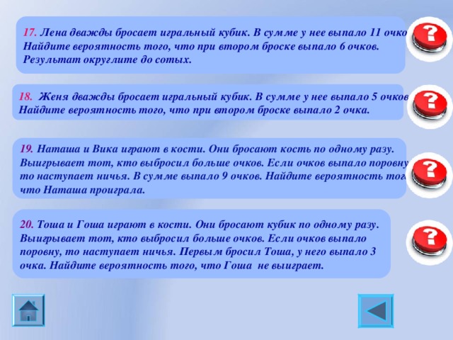 17.  Лена дважды бросает игральный кубик. В сумме у нее выпало 11 очков. Найдите вероятность того, что при втором броске выпало 6 очков. Результат округлите до сотых. 0,5 18. Женя дважды бросает игральный кубик. В сумме у нее выпало 5 очков. Найдите вероятность того, что при втором броске выпало 2 очка. 0, 25 19. Наташа и Вика играют в кости. Они бросают кость по одному разу. Выигрывает тот, кто выбросил больше очков. Если очков выпало поровну, то наступает ничья. В сумме выпало 9 очков. Найдите вероятность того, что Наташа проиграла. 0, 5 20. Тоша и Гоша играют в кости. Они бросают кубик по одному разу. Выигрывает тот, кто выбросил больше очков. Если очков выпало поровну, то наступает ничья. Первым бросил Тоша, у него выпало 3 очка. Найдите вероятность того, что Гоша не выиграет. 0, 5 