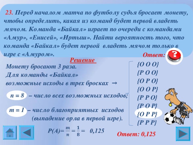  23. Перед началом матча по футболу судья бросает монету, чтобы определить, какая из команд будет первой владеть мячом. Команда «Байкал» играет по очереди с командами «Амур», «Енисей», «Иртыш». Найти вероятность того, что команда «Байкал» будет первой владеть мячом только в игре с «Амуром».  Ответ: 0,125 { О О О } { Р О О } { О Р О } { О О Р } { Р Р О } { Р О Р } { О Р Р } { Р Р Р }  Решение   Монету бросают 3 раза.  Для команды «Байкал»  возможные исходы в трех бросках →  n = 8 – число всех возможных исходов;    m = 1 – число благоприятных исходов  (выпадение орла в первой игре).  Ответ: 0,125 