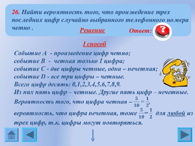 26. Найти вероятность того, что произведение трех последних цифр случайно выбранного телефонного номера четно .  Решение   Ответ: 0,875  I способ  